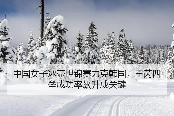 中国女子冰壶世锦赛力克韩国，王芮四垒成功率飙升成关键